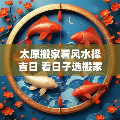 太原搬家看风水择吉日 看日子选搬家吉日