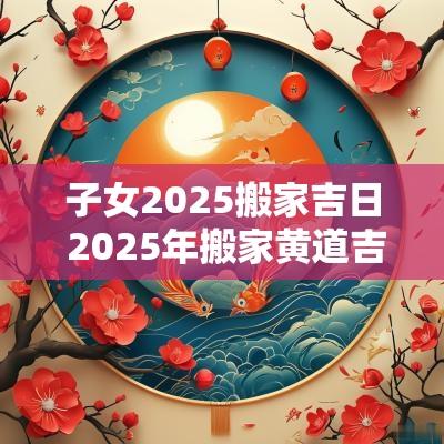 子女2025搬家吉日 2025年搬家黄道吉日一览表