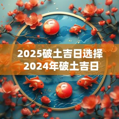 2025破土吉日选择 2025年破土吉日