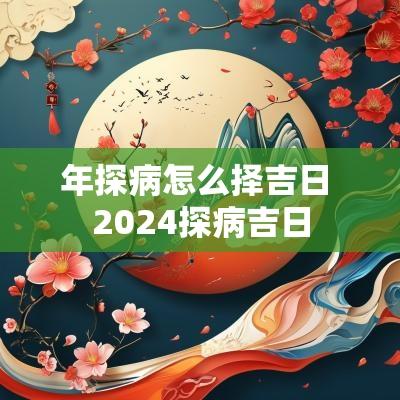 年探病怎么择吉日 2025探病吉日