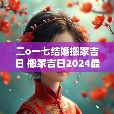 二o一七结婚搬家吉日 搬家吉日2025最佳搬家时间