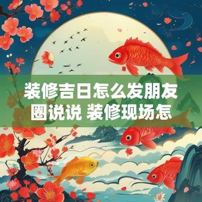 装修吉日怎么发朋友圈说说 装修现场怎么发朋友圈