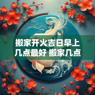 搬家开火吉日早上几点最好 搬家几点开火最好吉利
