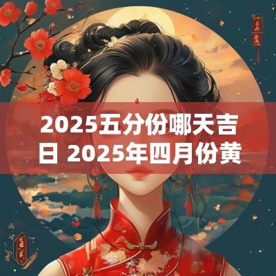 2025五分份哪天吉日 2025年四月份黄道吉日查询