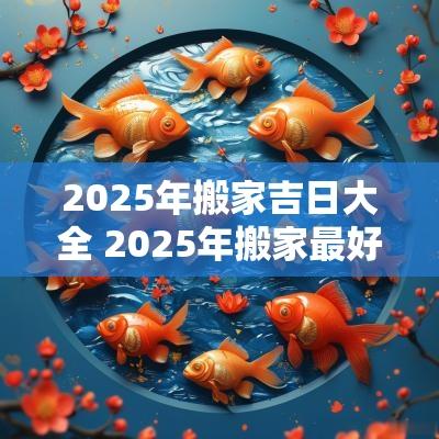 2025年搬家吉日大全 2025年搬家最好的黄道吉日