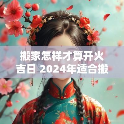 搬家怎样才算开火吉日 2025年适合搬家开火