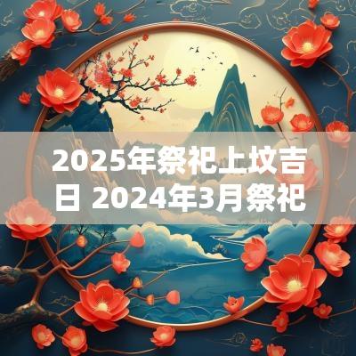 2025年祭祀上坟吉日 2025年3月祭祀上坟吉日
