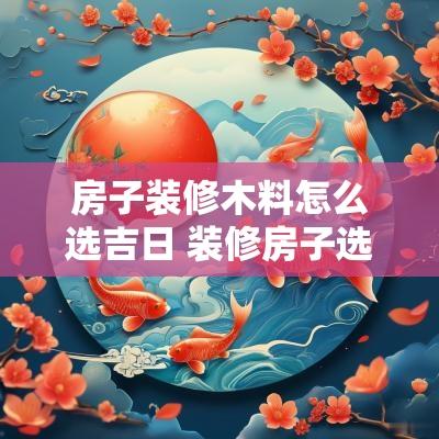 房子装修木料怎么选吉日 装修房子选什么日子最好2025年