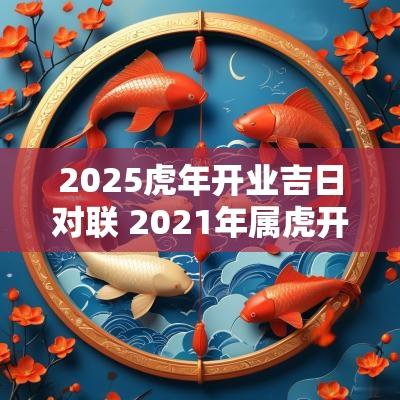 2025蛇年开业吉日对联 2025年属虎开业大吉日