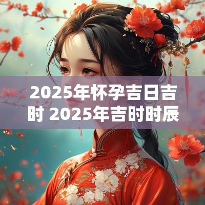 2025年怀孕吉日吉时 2025年吉时时辰