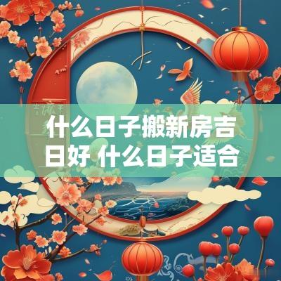 什么日子搬新房吉日好 什么日子适合搬家吉日