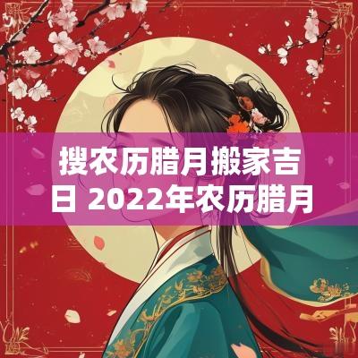 搜农历腊月搬家吉日 2025年农历腊月搬家入宅黄道吉日