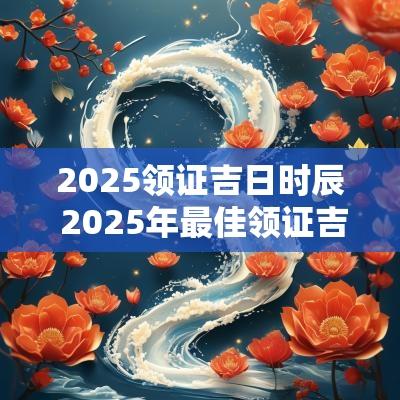 2025领证吉日时辰 2025年最佳领证吉日