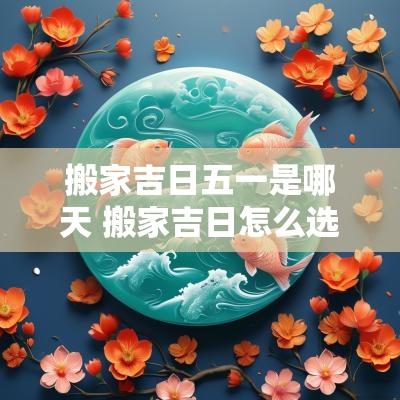 搬家吉日五一是哪天 搬家吉日怎么选