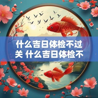 什么吉日体检不过关 什么吉日体检不过关呢