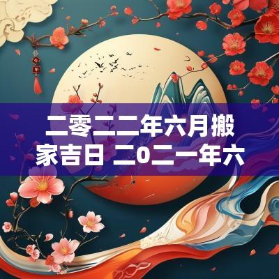 二零二二年六月搬家吉日 二0二一年六月份搬家吉日
