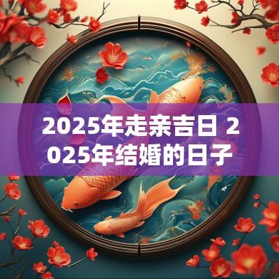 2025年走亲吉日 2025年结婚的日子