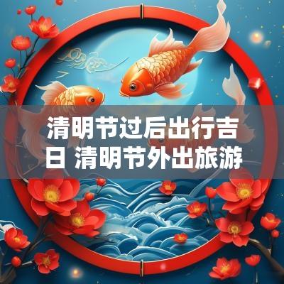 清明节过后出行吉日 清明节外出旅游吉利吗