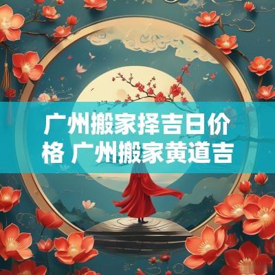 广州搬家择吉日价格 广州搬家黄道吉日怎么挑