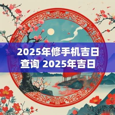 2025年修手机吉日查询 2025年吉日