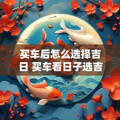 买车后怎么选择吉日 买车看日子选吉日2025