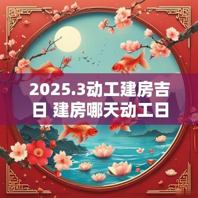 2025.3动工建房吉日 建房哪天动工日子好2025 2025.3动工建房吉日 建房哪天动工日子好2025
