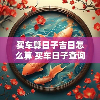 买车算日子吉日怎么算 买车日子查询2025年