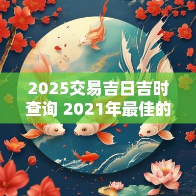 2025交易吉日吉时查询 2025年最佳的交易吉日一览表