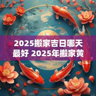 2025搬家吉日哪天最好 2025年搬家黄道吉日一览表