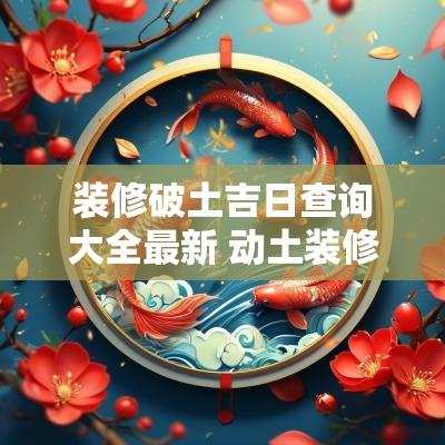 装修破土吉日查询大全最新 动土装修吉日2025