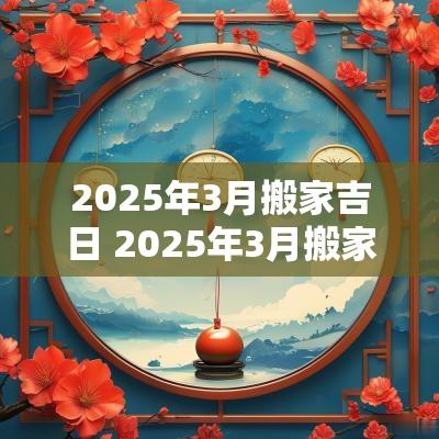 2025年3月搬家吉日 2025年3月搬家入宅黄道吉日