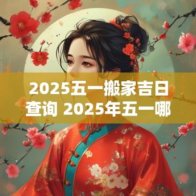 2025五一搬家吉日查询 2025年五一哪天适合搬家
