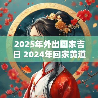 2025年外出回家吉日 2025年回家黄道吉日