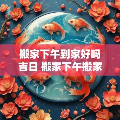 搬家下午到家好吗吉日 搬家下午搬家可以吗
