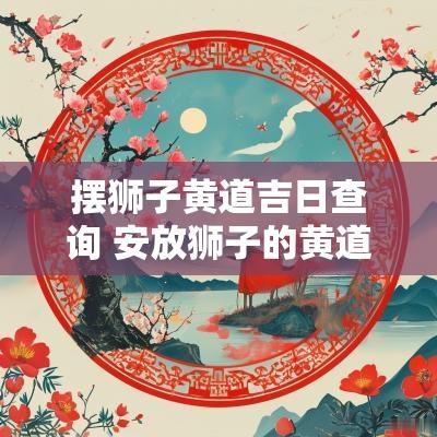 摆狮子黄道吉日查询 安放狮子的黄道吉日