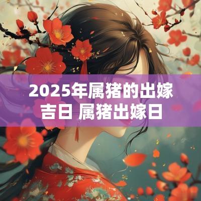 2025年属猪的出嫁吉日 属猪出嫁日