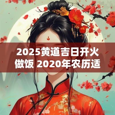 2025黄道吉日开火做饭 2025年农历适合开火做饭的日子
