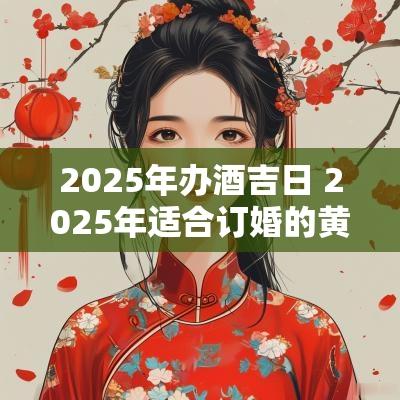 2025年办酒吉日 2025年适合订婚的黄道吉日