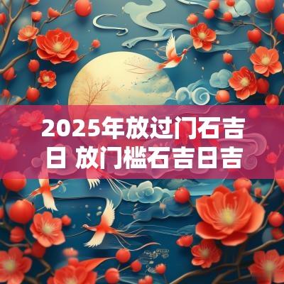 2025年放过门石吉日 放门槛石吉日吉时