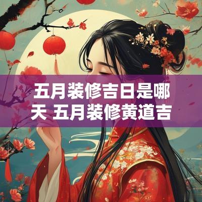 五月装修吉日是哪天 五月装修黄道吉日2025