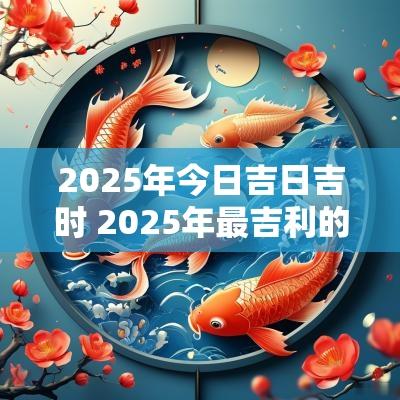 2025年今日吉日吉时 2025年最吉利的日子有哪些