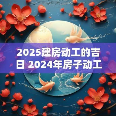 2025建房动工的吉日 2025年房子动工吉日
