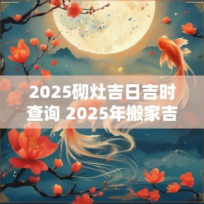 2025砌灶吉日吉时查询 2025年搬家吉日吉时