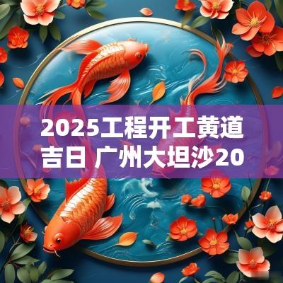 2025工程开工黄道吉日 广州大坦沙2025年工程开工