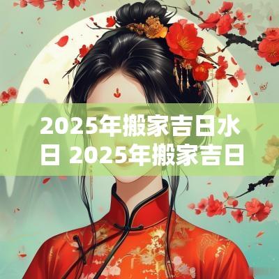 2025年搬家吉日水日 2025年搬家吉日查询