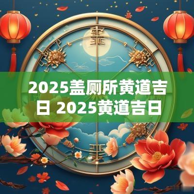 2025盖厕所黄道吉日 2025黄道吉日