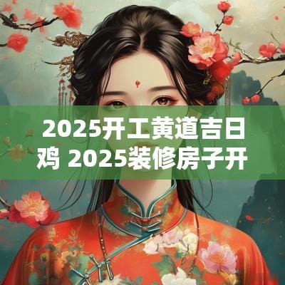 2025开工黄道吉日鸡 2025装修房子开工黄道吉日