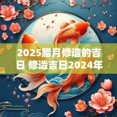 2025腊月修造的吉日 修造吉日2025年
