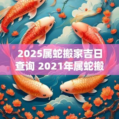 2025属蛇搬家吉日查询 2025年属蛇搬家入宅黄道吉日