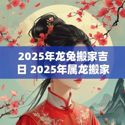2025年龙兔搬家吉日 2025年属龙搬家吉日表